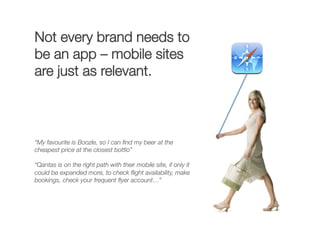 Not every brand needs to
be an app – mobile sites
are just as relevant.
“My favourite is Boozle, so I can ﬁnd my beer at the
cheapest price at the closest bottlo” 
“Qantas is on the right path with their mobile site, if only it
could be expanded more, to check ﬂight availability, make
bookings, check your frequent ﬂyer account…” 
 