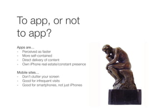To app, or not
to app?
Apps are…
-  Perceived as faster
-  More self-contained
-  Direct delivery of content
-  Own iPhone real estate/constant presence
Mobile sites…
-  Don’t clutter your screen
-  Good for infrequent visits
-  Good for smartphones, not just iPhones
 