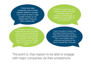 “I think with many
companies, just a mobile
enabled website is enough.
I don’t want to have a huge
number of apps on my
mobile when I only use
them occasionally” 
“I think it’s a great way for a
business to grow and keep
customers happy by
creating an iPhone app…it
makes it so much easier for
us as customers” 
“I think there is room for both
mobile sites and apps. Personally I
prefer an app for things that are
used frequently, and a mobile site
for information accessed a little
less frequently. I don’t really like
clutter on my phone but I would
have any app that I ﬁnd really
useful” 
“I want to be able to interact with
businesses through my phone…I
think companies need to do their
research as to what their customers
want. I don’t believe a lot of
companies are planning for the
future or are just lazy in this area” 
The point is, they expect to be able to engage
with major companies via their smartphone
 