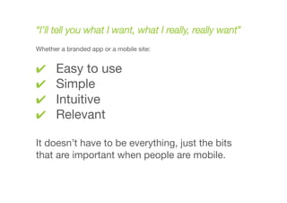 “I’ll tell you what I want, what I really, really want”
Whether a branded app or a mobile site:
✔  Easy to use
✔  Simple
✔  Intuitive
✔  Relevant 
It doesn’t have to be everything, just the bits
that are important when people are mobile.
 