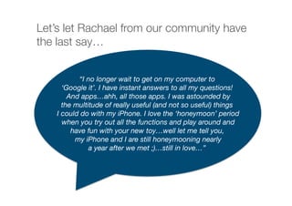 Let’s let Rachael from our community have
the last say…
“I no longer wait to get on my computer to
‘Google it’. I have instant answers to all my questions!
And apps…ahh, all those apps. I was astounded by 
the multitude of really useful (and not so useful) things
I could do with my iPhone. I love the ‘honeymoon’ period
when you try out all the functions and play around and 
have fun with your new toy…well let me tell you,
my iPhone and I are still honeymooning nearly 
a year after we met ;)…still in love…”
 
