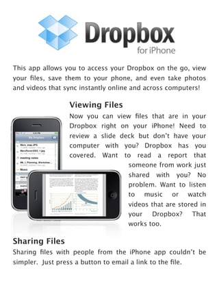 This app allows you to access your Dropbox on the go, view
your ﬁles, save them to your phone, and even take photos
and videos that sync instantly online and across computers!

                  Viewing Files
                  Now you can view ﬁles that are in your
                  Dropbox right on your iPhone! Need to
                  review a slide deck but don’t have your
                  computer with you? Dropbox has you
                  covered. Want to read a report that
                                   someone from work just
                                      shared with you? No
                                      problem. Want to listen
                                      to music or watch
                                      videos that are stored in
                                      your    Dropbox?     That
                                      works too.

Sharing Files
Sharing ﬁles with people from the iPhone app couldn’t be
simpler. Just press a button to email a link to the ﬁle.
 