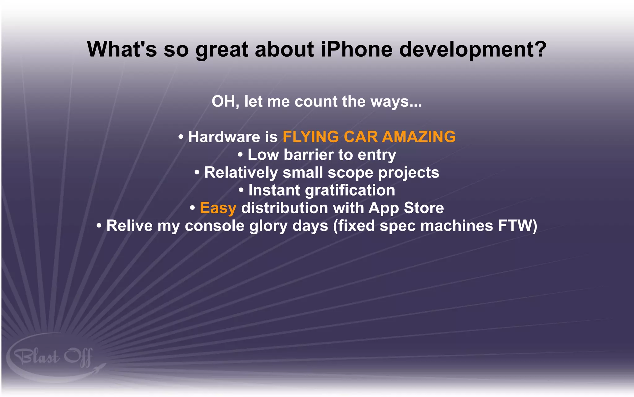 What's so great about iPhone development?

              OH, let me count the ways...

           • Hardware is FLYING CAR AMAZING
                    • Low barrier to entry
              • Relatively small scope projects
                    • Instant gratification
             • Easy distribution with App Store
• Relive my console glory days (fixed spec machines FTW)
 