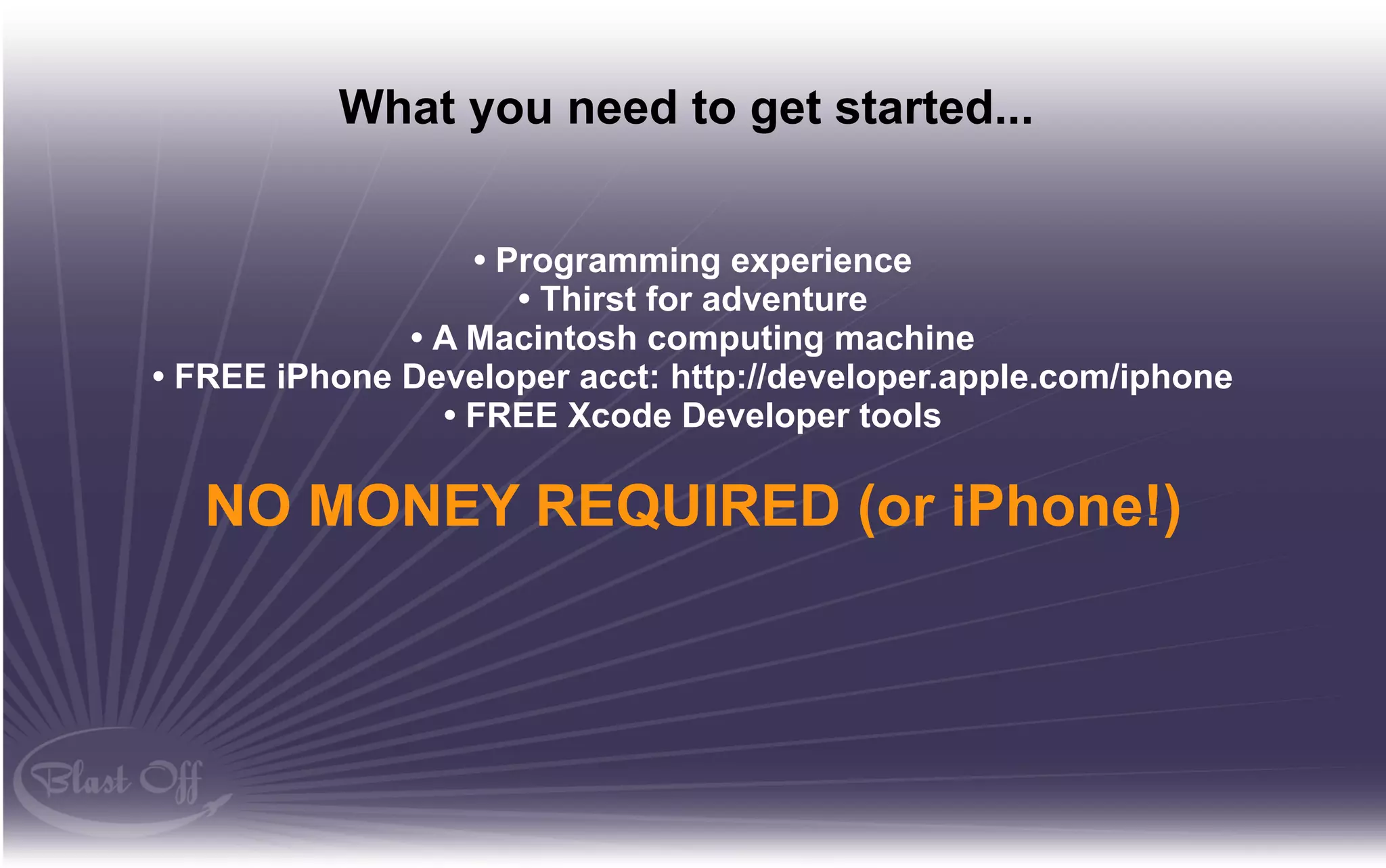 What you need to get started...


                  • Programming experience
                     • Thirst for adventure
              • A Macintosh computing machine
• FREE iPhone Developer acct: http://developer.apple.com/iphone
                • FREE Xcode Developer tools

   NO MONEY REQUIRED (or iPhone!)
 