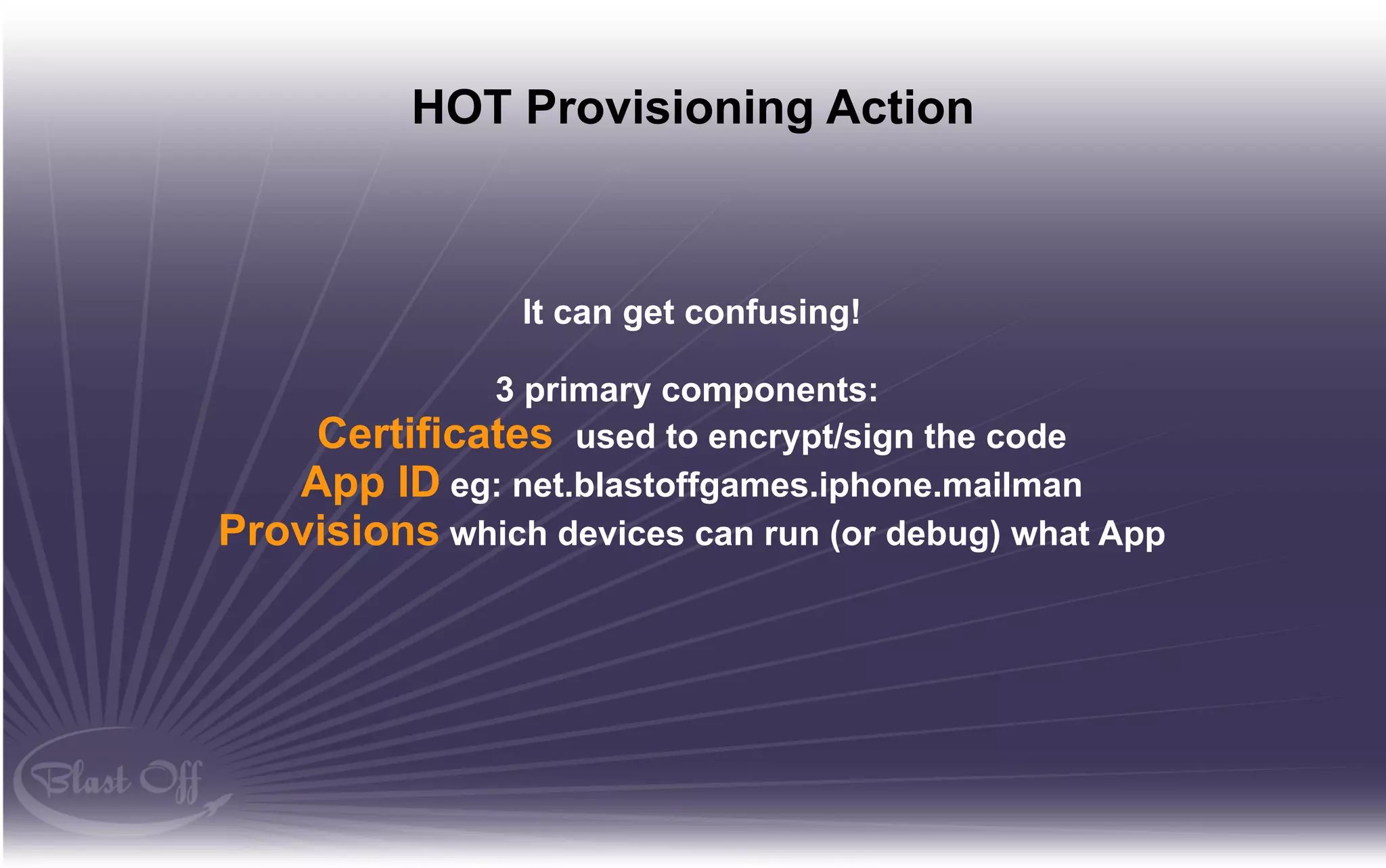 HOT Provisioning Action



                It can get confusing!

             3 primary components:
    Certificates used to encrypt/sign the code
   App ID eg: net.blastoffgames.iphone.mailman
Provisions which devices can run (or debug) what App
 