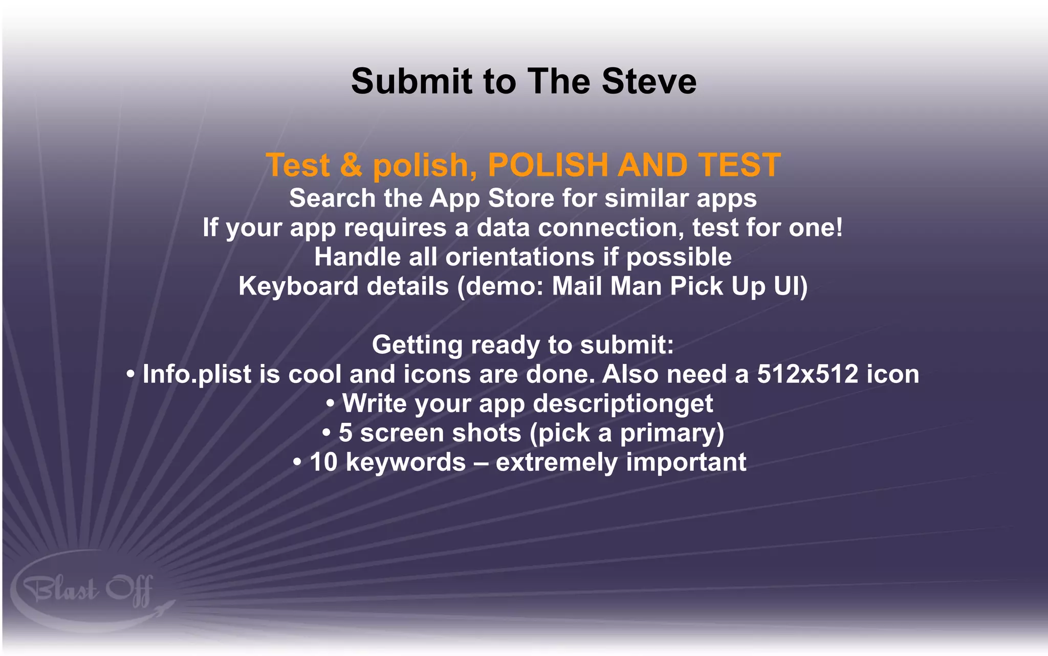 Submit to The Steve

           Test & polish, POLISH AND TEST
              Search the App Store for similar apps
      If your app requires a data connection, test for one!
                Handle all orientations if possible
          Keyboard details (demo: Mail Man Pick Up UI)

                        Getting ready to submit:
• Info.plist is cool and icons are done. Also need a 512x512 icon
                   • Write your app descriptionget
                   • 5 screen shots (pick a primary)
                • 10 keywords – extremely important
 