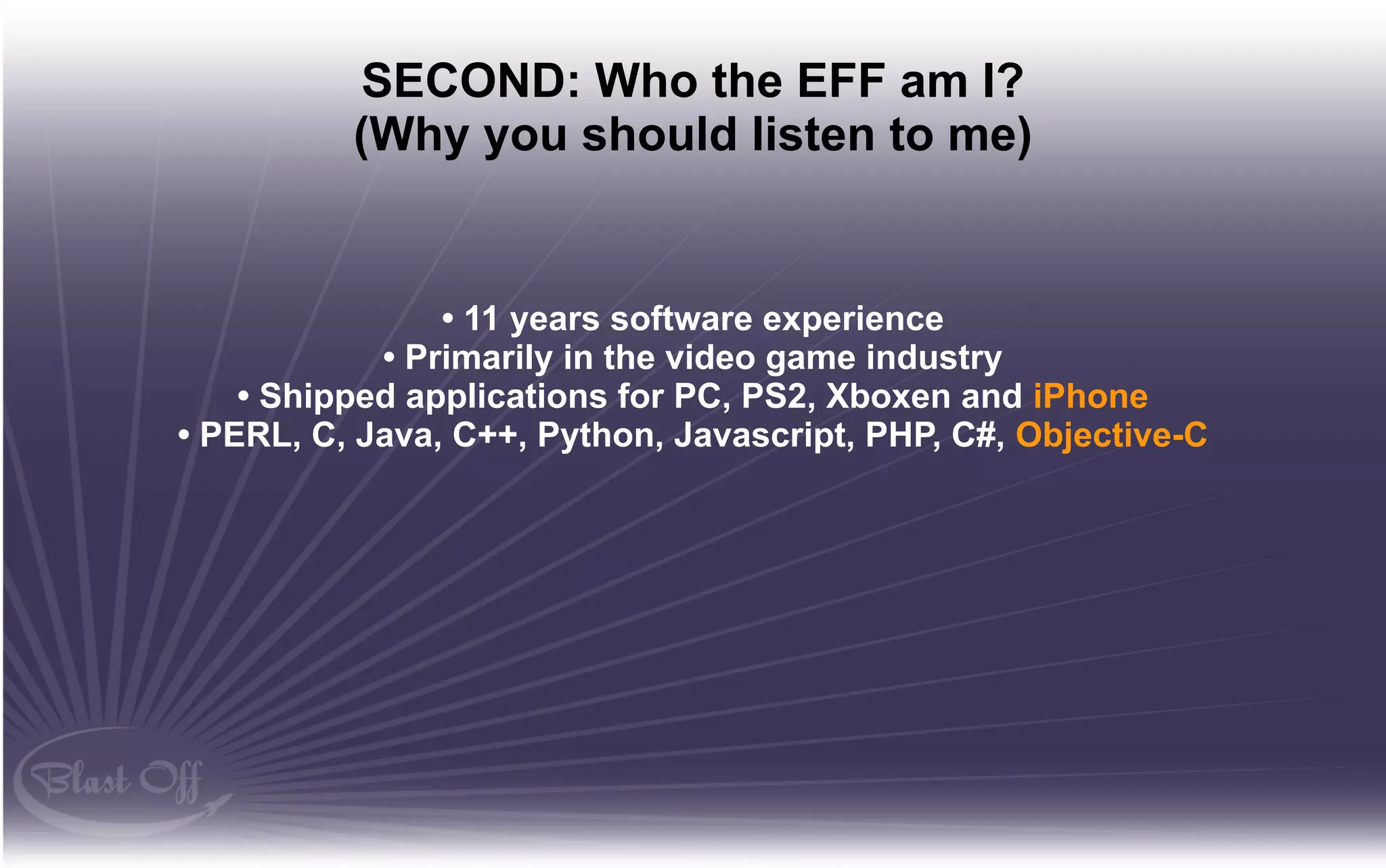 SECOND: Who the EFF am I?
          (Why you should listen to me)


                • 11 years software experience
            • Primarily in the video game industry
    • Shipped applications for PC, PS2, Xboxen and iPhone
• PERL, C, Java, C++, Python, Javascript, PHP, C#, Objective-C
 