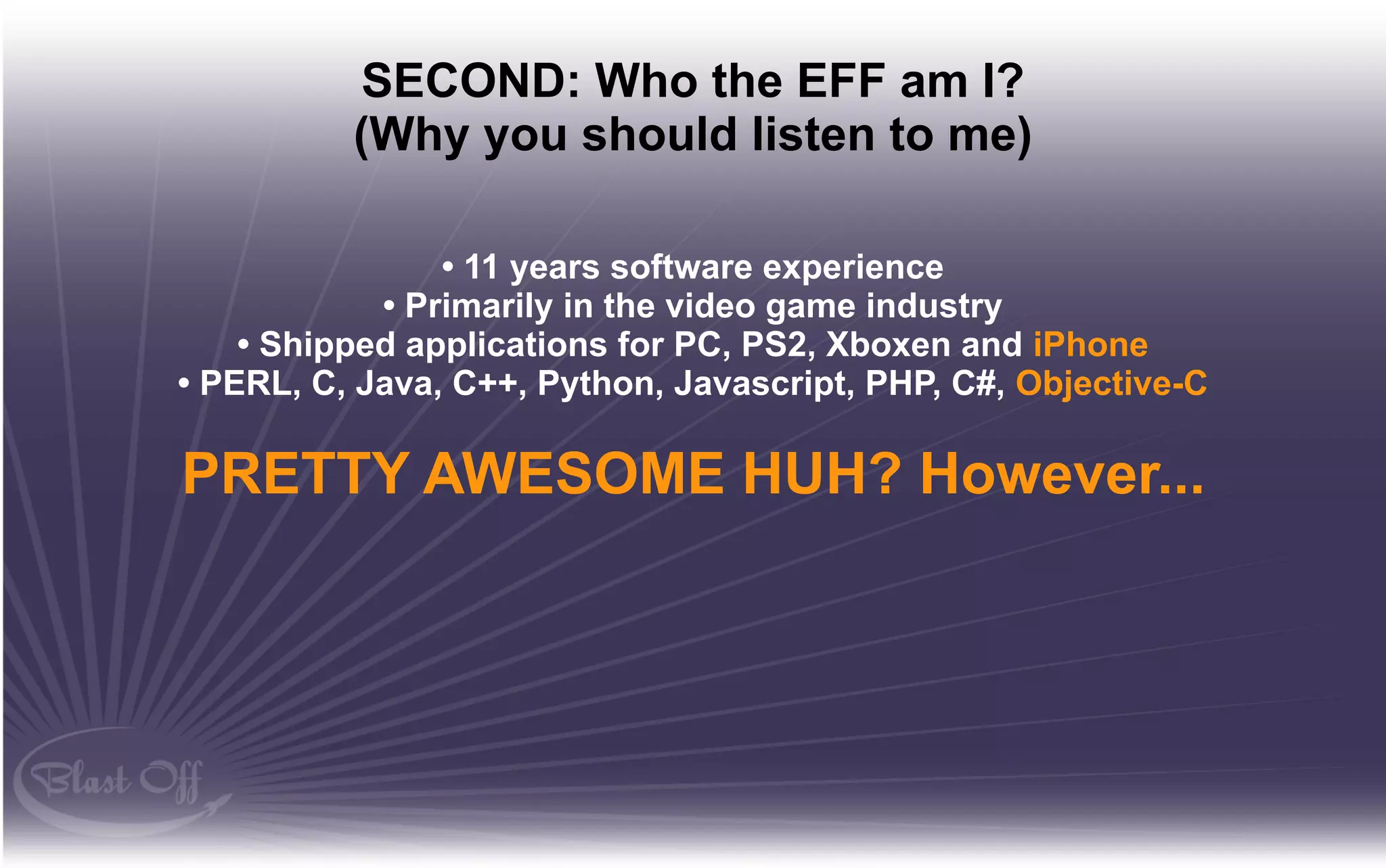 SECOND: Who the EFF am I?
          (Why you should listen to me)

                • 11 years software experience
            • Primarily in the video game industry
    • Shipped applications for PC, PS2, Xboxen and iPhone
• PERL, C, Java, C++, Python, Javascript, PHP, C#, Objective-C

PRETTY AWESOME HUH? However...
 
