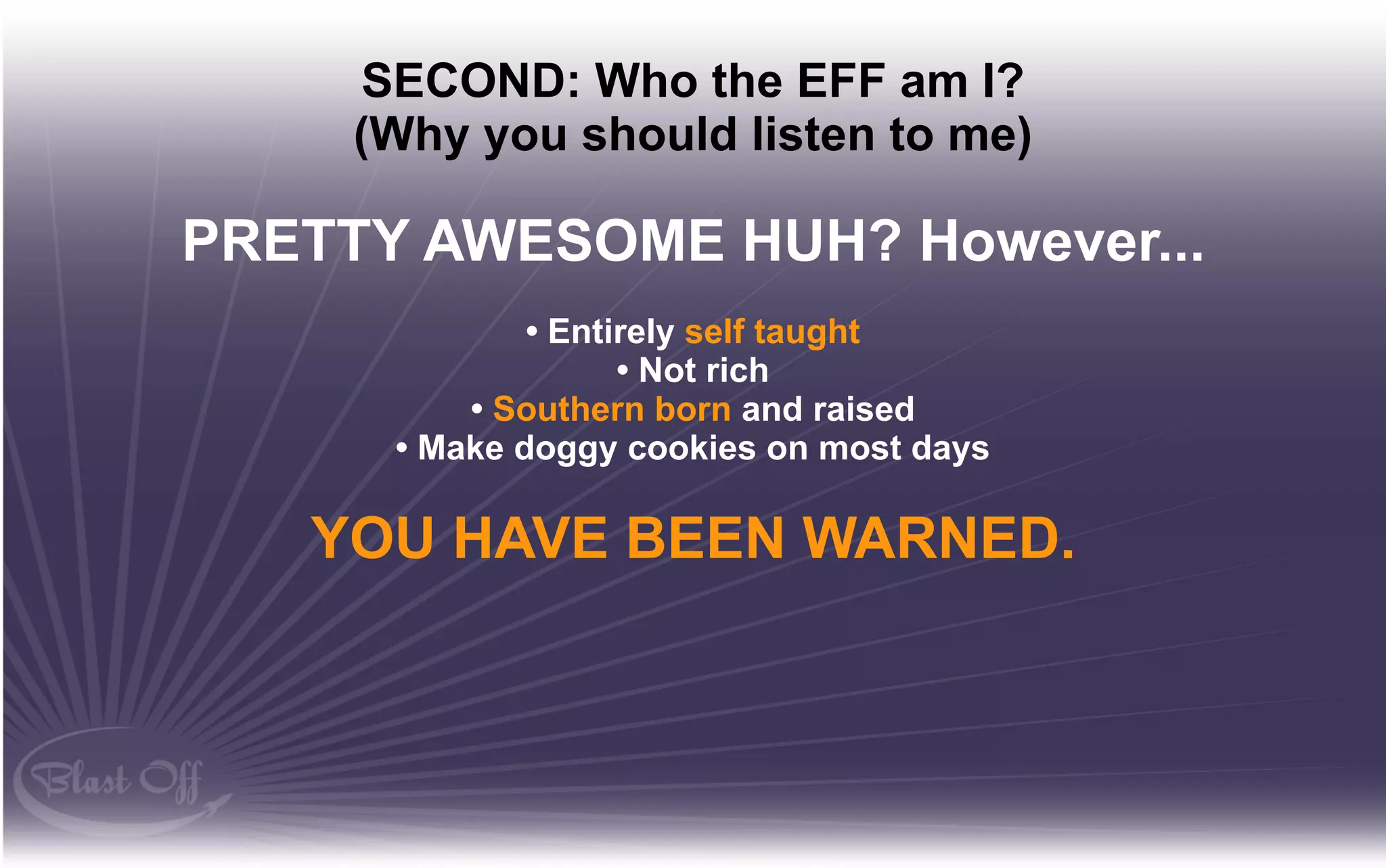 SECOND: Who the EFF am I?
     (Why you should listen to me)

PRETTY AWESOME HUH? However...
              • Entirely self taught
                    • Not rich
          • Southern born and raised
      • Make doggy cookies on most days

   YOU HAVE BEEN WARNED.
 