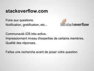 stackoverflow.com
Foire aux questions.
Notification, gratification, etc...
Communauté iOS très active.
Impressionnant niveau d'expertise de certains membres.
Qualité des réponses.
Faîtes une recherche avant de poser votre question.

 
