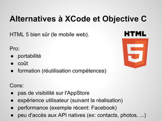 Alternatives à XCode et Objective C
HTML 5 bien sûr (le mobile web).
Pro:
● portabilité
● coût
● formation (réutilisation compétences)
Cons:
● pas de visibilité sur l'AppStore
● expérience utilisateur (suivant la réalisation)
● performance (exemple récent: Facebook)
● peu d'accès aux API natives (ex: contacts, photos, ...)

 