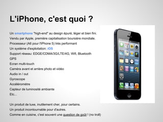 L'iPhone, c'est quoi ?
Un smartphone "high-end" au design épuré, léger et bien fini.
Vendu par Apple, première capitalisation boursière mondiale.
Processeur (A6 pour l'iPhone 5) très performant
Un système d'exploitation: iOS
Support réseau: EDGE/CDMA/3G/LTE/4G, Wifi, Bluetooth
GPS
Ecran multi-touch
Caméra avant et arrière photo et vidéo
Audio in / out
Gyroscope
Accéléromètre
Capteur de luminosité ambiante
Etc...
Un produit de luxe, inutilement cher, pour certains.
Un produit incontournable pour d'autres.
Comme en cuisine, c'est souvent une question de goût ! (no troll)

 