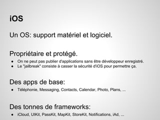 iOS
Un OS: support matériel et logiciel.
Propriétaire et protégé.
●
●

On ne peut pas publier d'applications sans être développeur enregistré.
Le "jailbreak" consiste à casser la sécurité d'iOS pour permettre ça.

Des apps de base:
●

Téléphonie, Messaging, Contacts, Calendar, Photo, Plans, ...

Des tonnes de frameworks:
●

iCloud, UIKit, PassKit, MapKit, StoreKit, Notifications, iAd, ...

 