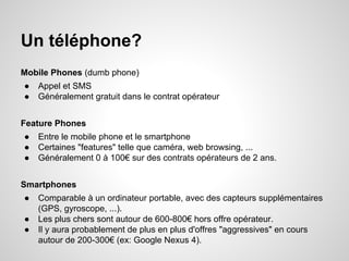 Un téléphone?
Mobile Phones (dumb phone)
●
●

Appel et SMS
Généralement gratuit dans le contrat opérateur

Feature Phones
●
●
●

Entre le mobile phone et le smartphone
Certaines "features" telle que caméra, web browsing, ...
Généralement 0 à 100€ sur des contrats opérateurs de 2 ans.

Smartphones
●
●
●

Comparable à un ordinateur portable, avec des capteurs supplémentaires
(GPS, gyroscope, ...).
Les plus chers sont autour de 600-800€ hors offre opérateur.
Il y aura probablement de plus en plus d'offres "aggressives" en cours
autour de 200-300€ (ex: Google Nexus 4).

 