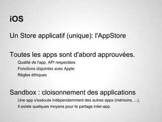 iOS
Un Store applicatif (unique): l'AppStore
Toutes les apps sont d'abord approuvées.
Qualité de l'app, API respectées
Fonctions disjointes avec Apple
Règles éthiques

Sandbox : cloisonnement des applications
Une app s'exécute indépendamment des autres apps (mémoire, ...).
Il existe quelques moyens pour le partage inter-app.

 