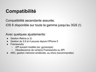 Compatibilité
Compatibilité ascendante assurée.
iOS 6 disponible sur toute la gamme jusqu'au 3GS (!)
Avec quelques ajustements:
●
●
●

●

Gestion Retina (x 2)
Gestion du 3.5 et 4 pouces depuis l'iPhone 5
Frameworks
○ API suivant modèle (ex: gyroscope)
○ Obsolescence de certains Frameworks ou API
ARC, gestion mémoire améliorée, au choix (recommandée)

 