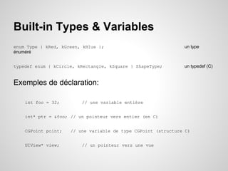 Built-in Types & Variables
enum Type { kRed, kGreen, kBlue };
énuméré

un type

typedef enum { kCircle, kRectangle, kSquare } ShapeType;

un typedef (C)

Exemples de déclaration:
int foo = 32;

// une variable entière

int* ptr = &foo; // un pointeur vers entier (en C)
CGPoint point;
UIView* view;

// une variable de type CGPoint (structure C)
// un pointeur vers une vue

 
