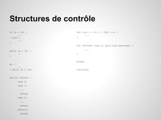 Structures de contrôle
if (x < 10) {
...
} else {
...
}

for (int i = 0; i < 100; i++) {
...
}

for (UIView* view in self.view.subviews) {
while (x < 10) {
...
}

...
}

break;
do {
...
} while (x < 10);

switch (value) {
case 0:
case 1:
...
break;
case 2:
...
break;
default:
break;
}

continue;

 