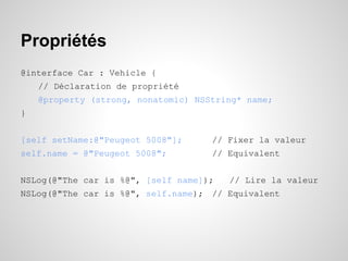 Propriétés
@interface Car : Vehicle {
// Déclaration de propriété
@property (strong, nonatomic) NSString* name;
}
[self setName:@"Peugeot 5008"];

// Fixer la valeur

self.name = @"Peugeot 5008";

// Equivalent

NSLog(@"The car is %@", [self name]);

// Lire la valeur

NSLog(@"The car is %@", self.name); // Equivalent

 