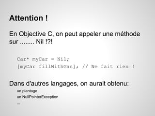 Attention !
En Objective C, on peut appeler une méthode
sur ........ Nil !?!
Car* myCar = Nil;
[myCar fillWithGas]; // Ne fait rien !

Dans d'autres langages, on aurait obtenu:
un plantage
un NullPointerException
...

 