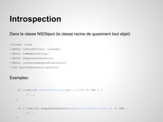 Introspection
Dans la classe NSObject (la classe racine de quasiment tout objet)
+(Class) class
-(BOOL) isKindOfClass: classObj
-(BOOL) isMemberOfClass:
-(BOOL) respondsToSelector:
+(BOOL) instancesRespondToSelector:
-(id) performSelector:selector

Exemples:
if ([vehicle isMemberOfClass:[Car class]] == YES ) {
// ...
}

if ( [vehicle respondsToSelector:@selector(setFillLevel:)] == YES) {
// ...
}

 