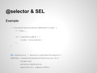 @selector & SEL
Exemple:
- (void)myTimerCallback:(NSTimer*)timer {
// Code...
if( timerShouldEnd ) {
[timer invalidate];
}
}

SEL mySelector = @selector(myTimerCallback:);
[NSTimer scheduleTimerWithTimeInterval:30.0
target:obj
selector:mySelector
userInfo:nil repeats:YES];

 