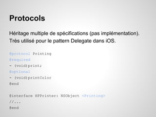Protocols
Héritage multiple de spécifications (pas implémentation).
Très utilisé pour le pattern Delegate dans iOS.
@protocol Printing
@required
- (void)print;
@optional
- (void)printColor
@end
@interface HPPrinter: NSObject <Printing>
//...
@end

 