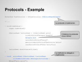 Protocols - Exemple
@interface ViewController : UIViewController <UIActionSheetDelegate>

// ...

Le protocole à implémenter.
- (void)viewDidLoad {
[super viewDidLoad];

UIActionSheet *actionSheet = [[UIActionSheet alloc]

L'instance du protocole
(nous même)

initWithTitle:@"Delegate Example"
delegate:self
cancelButtonTitle:@"Cancel"
destructiveButtonTitle:@"Destructive Button"
otherButtonTitles:@"Other Button",nil

[actionSheet showInView:self.view];
}

La méthode du delegate à
implémenter.

- (void)

actionSheet:(UIActionSheet *)actionSheet
clickedButtonAtIndex:(NSInteger)buttonIndex {

NSLog(@"hello world!");

 