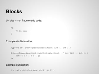 Blocks
Un bloc == un fragment de code:
^{
// Du code
}

Exemple de déclaration:
typedef int (^IntegerComparisonBlock)(int i, int j);
IntegerComparisonBlock whichIsGreaterBlock = ^ int (int i, int j) {
return i > j ? i : j;
};

Exemple d'utilisation:
int val = whichIsGreaterBlock(10, 15);

 