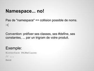 Namespace... no!
Pas de "namespace" == collision possible de noms.
:-(
Convention: préfixer ses classes, ses #define, ses
constantes, ... par un trigram de votre produit.

Exemple:
@interface PRJMaClasse
// ...
@end

 
