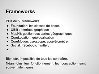 Frameworks
Plus de 50 frameworks:
● Foundation: les classes de bases
● UIKit : interface graphique
● MapKit: gestion des cartes géographiques
● CoreLocation: géolocalisation
● CoreMotion: gyroscope, accéléromètre
● Social: Facebook, Twitter, ...
● ...
Bien sûr, impossible de tous les connaître.
Néanmoins, leur fonctionnement, leur conception, sont
souvent identiques.

 