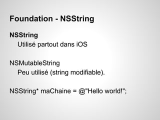 Foundation - NSString
NSString
Utilisé partout dans iOS
NSMutableString
Peu utilisé (string modifiable).
NSString* maChaine = @"Hello world!";

 