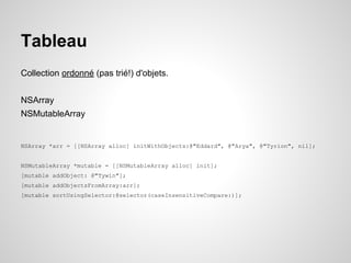 Tableau
Collection ordonné (pas trié!) d'objets.
NSArray
NSMutableArray

NSArray *arr = [[NSArray alloc] initWithObjects:@"Eddard", @"Arya", @"Tyrion", nil];

NSMutableArray *mutable = [[NSMutableArray alloc] init];
[mutable addObject: @"Tywin"];
[mutable addObjectsFromArray:arr];
[mutable sortUsingSelector:@selector(caseInsensitiveCompare:)];

 