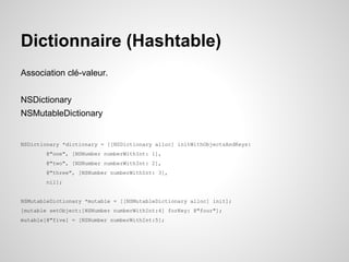 Dictionnaire (Hashtable)
Association clé-valeur.
NSDictionary
NSMutableDictionary

NSDictionary *dictionary = [[NSDictionary alloc] initWithObjectsAndKeys:
@"one", [NSNumber numberWithInt: 1],
@"two", [NSNumber numberWithInt: 2],
@"three", [NSNumber numberWithInt: 3],
nil];

NSMutableDictionary *mutable = [[NSMutableDictionary alloc] init];
[mutable setObject:[NSNumber numberWithInt:4] forKey: @"four"];
mutable[@"five] = [NSNumber numberWithInt:5];

 