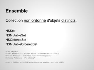 Ensemble
Collection non ordonné d'objets distincts.
NSSet
NSMutableSet
NSOrderedSet
NSMutableOrderedSet
NSSet *mySet;
NSData *someData = [NSData dataWithContentsOfFile:aPath];
NSValue *aValue = [NSNumber numberWithInteger:5];
NSString *aString = @"a string";
mySet = [NSSet setWithObjects:someData, aValue, aString, nil];

 