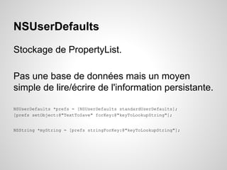 NSUserDefaults
Stockage de PropertyList.
Pas une base de données mais un moyen
simple de lire/écrire de l'information persistante.
NSUserDefaults *prefs = [NSUserDefaults standardUserDefaults];
[prefs setObject:@"TextToSave" forKey:@"keyToLookupString"];

NSString *myString = [prefs stringForKey:@"keyToLookupString"];

 