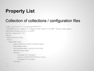 Property List
Collection of collections / configuration files
<?xml version="1.0" encoding="UTF-8"?>
<!DOCTYPE plist PUBLIC "-//Apple//DTD PLIST 1.0//EN" "http://www.apple.
com/DTDs/PropertyList-1.0.dtd">
<plist version="1.0">
<dict>
<key>Lincoln</key>
<dict>
<key>DOB</key>
<date>1809-02-12T09:18:00Z</date>
<key>Name</key>
<string>Abraham Lincoln</string>
<key>Scores</key>
<array>
<integer>8</integer>
<real>4.9000000953674316</real>
<integer>9</integer>
</array>
...
...

 