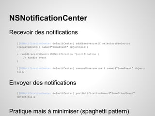 NSNotificationCenter
Recevoir des notifications
[[NSNotificationCenter defaultCenter] addObserver:self selector:@selector
(receiveEvent:) name:@"SomeEvent" object:nil];
- (void)receiveEvent:(NSNotification *)notification {
// Handle event
}
[[NSNotificationCenter defaultCenter] removeObserver:self name:@"SomeEvent" object:
nil];

Envoyer des notifications
[[NSNotificationCenter defaultCenter] postNotificationName:@"SomeOtherEvent"
object:nil];

Pratique mais à minimiser (spaghetti pattern)

 