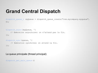 Grand Central Dispatch
dispatch_queue_t myQueue = dispatch_queue_create("com.mycompany.myqueue",
0);

dispatch_async (myQueue, ^{
// Exécution asynchrone: on n'attend pas la fin.
});
dispatch_sync (queue, ^{
// Exécution synchrone: on attend la fin.
});

La queue principale (thread principal):
dispatch_get_main_queue ()

 