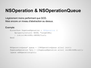 NSOperation & NSOperationQueue
Légèrement moins performant que GCD.
Mais encore un niveau d'abstraction au dessus.
Exemple:
@interface PageLoadOperation : NSOperation {
@property(retain) NSURL *targetURL;
- (id)initWithURL:(NSURL*)url;
@end

NSOperationQueue* queue = [[NSOperationQueue alloc] init];
PageLoadOperation *plo = [[PageLoadOperation alloc] initWithURL:url];
[queue addOperation:plo];

 