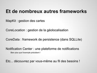 Et de nombreux autres frameworks
MapKit : gestion des cartes
CoreLocation : gestion de la géolocalisation
CoreData : framework de persistence (dans SQLLite)
Notification Center : une plateforme de notifications
Bien plus que l'exemple précédent !

Etc... découvrez par vous-même au fil des besoins !

 