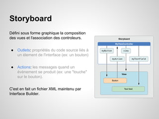 Storyboard
Défini sous forme graphique la composition
des vues et l'association des controleurs.
●

Outlets: propriétés du code source liés à
un élement de l'interface (ex: un bouton)

●

Actions: les messages quand un
évènement se produit (ex: une "touche"
sur le bouton).

C'est en fait un fichier XML maintenu par
Interface Builder.

 