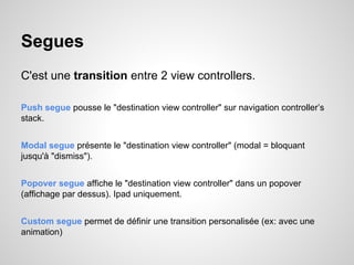 Segues
C'est une transition entre 2 view controllers.
Push segue pousse le "destination view controller" sur navigation controller’s
stack.
Modal segue présente le "destination view controller" (modal = bloquant
jusqu'à "dismiss").
Popover segue affiche le "destination view controller" dans un popover
(affichage par dessus). Ipad uniquement.
Custom segue permet de définir une transition personalisée (ex: avec une
animation)

 