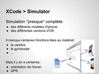 XCode > Simulator
Simulation *presque* complète:
● des différents modèles d'iphone
● des différentes versions d'OS
Il manque certaines fonctions liées au matériel:
● la caméra
● le gyroscope
● ...
Mais il y en a certaines:
● orientation de l'écran
● GPS

 