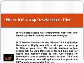 iPhone iOS 4 App Developers to Hire

      Hire talented iPhone iOS 4 Programmer from IADI, who
      have expertise in various iPhone technologies.

      IADI Provide Services to Hire iPhone OS 4 Application
      Developer at Highly competitive price you can save up
      to 60% of your cost. We provide services to hire
      iPhone OS 4.0 App Developers for full time and for
      hourly and monthly basis as well. Our iPhone 4.0
      Developers have expertise to work on MAC OS X and
      iPhone platform. You will get constant support and
      24/7 maintenance service from us.
 
