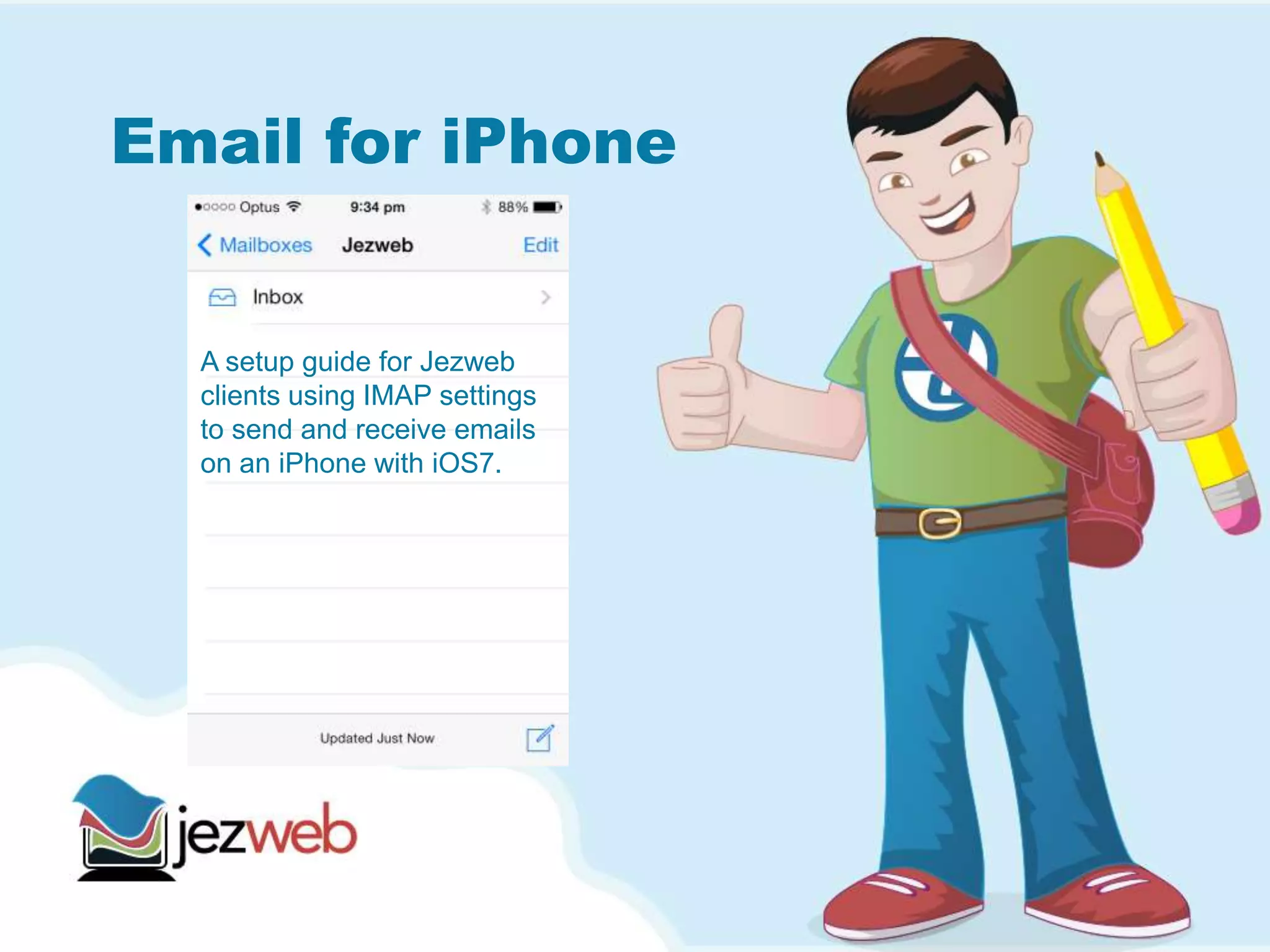 Email for iPhone
A setup guide for Jezweb
clients using IMAP settings
to send and receive emails
on an iPhone with iOS7.