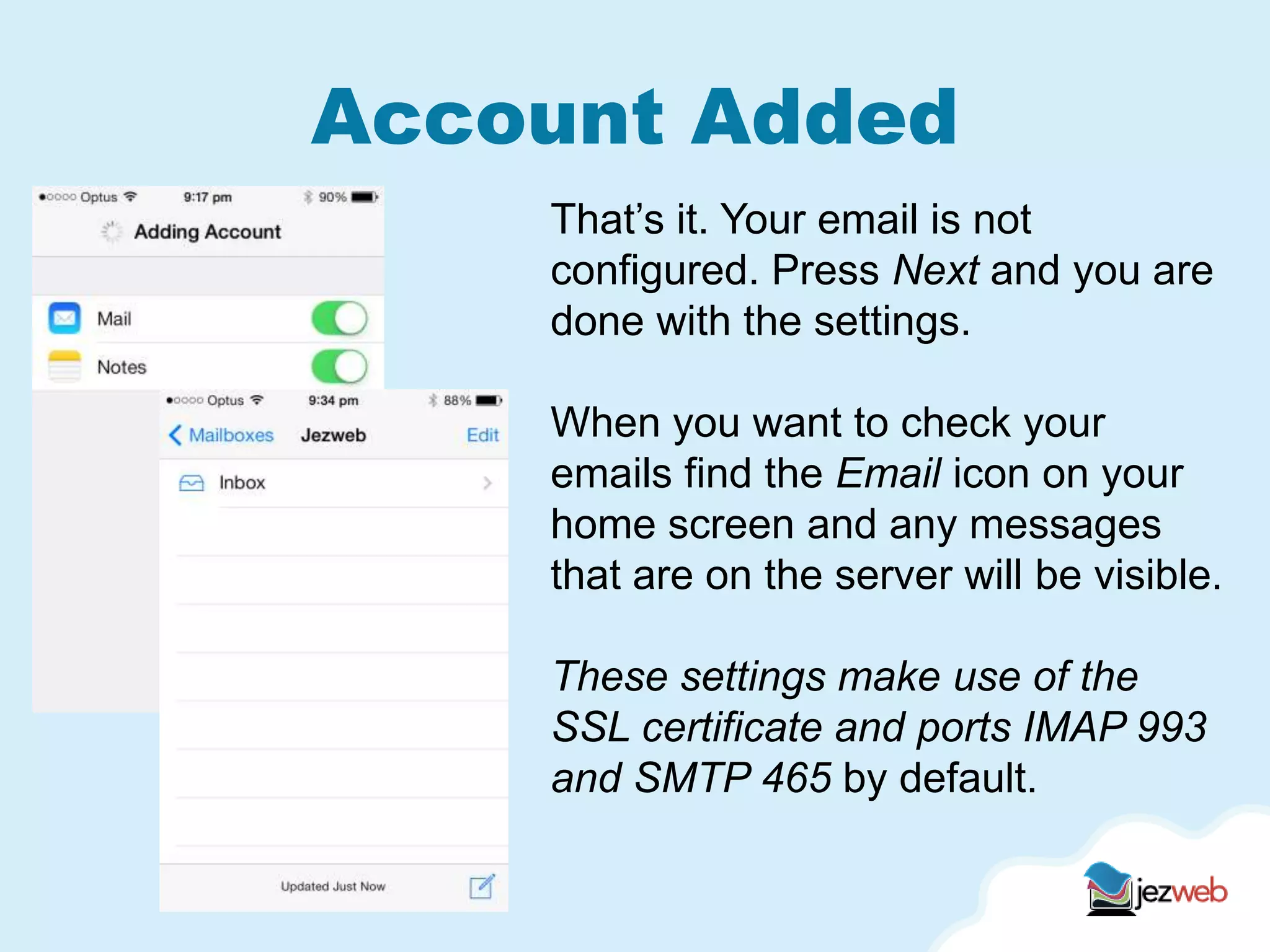 Account Added
That’s it. Your email is not
configured. Press Next and you are
done with the settings.
When you want to check your
emails find the Email icon on your
home screen and any messages
that are on the server will be visible.
These settings make use of the
SSL certificate and ports IMAP 993
and SMTP 465 by default.