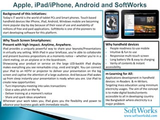 Background of this initiatives:
Today’s IT world is the world of tablet PCs and Smart phones. Touch based
handheld devices like iPhone, iPad, Android, Windows mobile are becoming
more popular day by day because of their ease of use and availability of
millions of free and paid applications. SoftWorks is one of the pioneers to
start developing software for this platform.

Why Touch Screen Smartphones:
Present with high impact. Anytime, Anywhere.                                        Why handheld devices
iPad provides a uniquely powerful way to share your keynote/Presentations             People readiness to use mobile
in virtually any setting. With iPad in your briefcase, you’re able to collaborate     Intuitive & fun to use
and present business propositions at a moments notice – whether you’re in a           Responsive multi-touch screen
client meting, on an airplane or in the boardroom.                                    Long battery life & easy to charging
Showcasing your product or service on the large LED-backlit iPad display              Varity of contents & Instant
makes everything you see remarkable crisp, vivid and bright. You can connect        accessibility.
your iPad to an HDTV or projector to deliver your presentation on the big
screen and captive the attention of a large audience. And because iPad wakes        m-Learning for All:
up from sleep instantly your presentation is ready when you are. Use iPad to        Applications development in handheld
create new opportunities:                                                           devices: m-Readers & m-Writers.
 Turn impromptu meeting into sales transactions                                    Targeting mass education using minimum
 Give a sales pitch on the fly                                                     electricity usages. The aim of the concept
 Deliver training at a moment’s notice                                             is to make digital books/contents
 Share and spark ideas anywhere                                                    accessible to all in developing country
Wherever your work takes you, iPad gives you the flexibility and power to           like Bangladesh where electricity is a
advance your business goals with immediate results.                                 major problem.
 