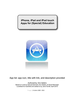 iPhone, iPad and iPod touch
             Apps for (Special) Education




App list: app icon, title with link, and description provided

                        Authored by: Eric Sailers
      Based on a list by Samuel Sennott, Eric Sailers, & David Niemeijer
       Localised for Australia and added to by Jane Farrall, April 2010

                        P a g e | 1 Sailers 2009 - 2010
 