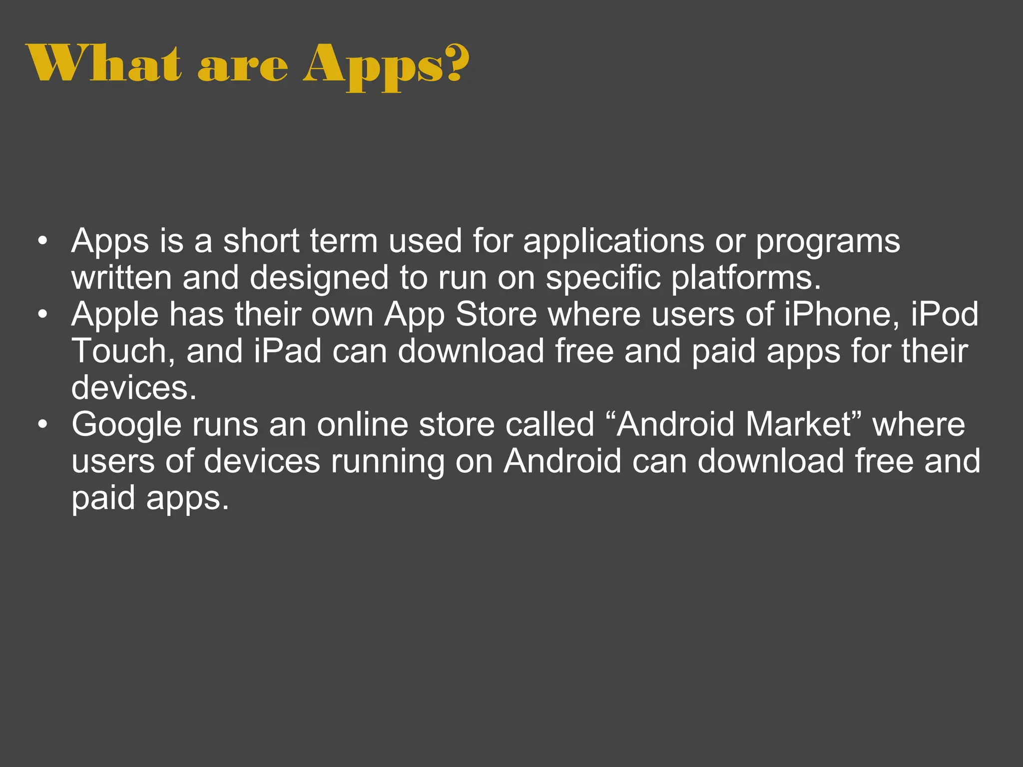 What are Apps?  Apps is a short term used for applications or programs written and designed to run on specific platforms. Apple has their own App Store where users of iPhone, iPod Touch, and iPad can download free and paid apps for their devices. Google runs an online store called “Android Market” where users of devices running on Android can download free and paid apps.  